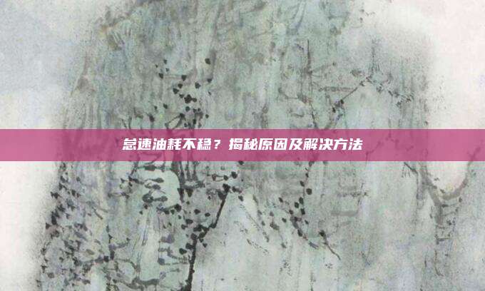 怠速油耗不稳?揭秘原因及解决方法