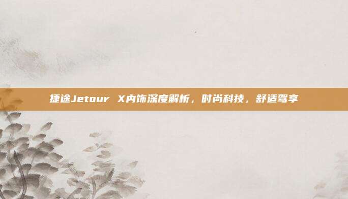 捷途Jetour X内饰深度解析,时尚科技,舒适驾享