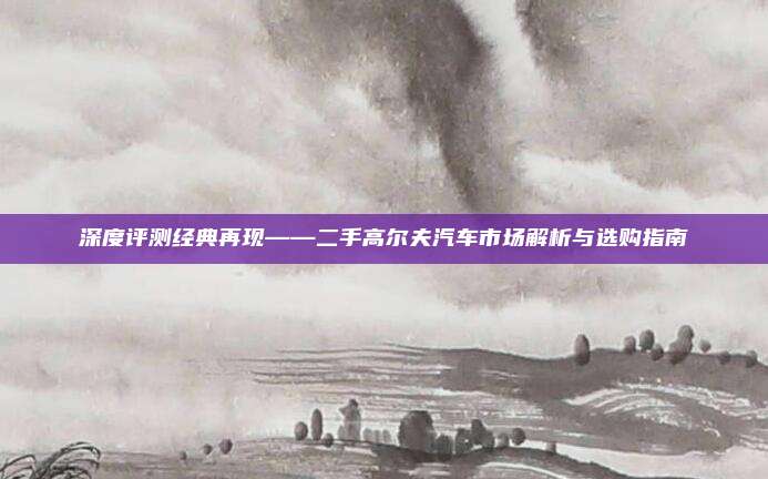 深度评测经典再现——二手高尔夫汽车市场解析与选购指南