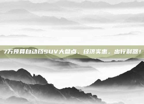 7万预算自动挡SUV大盘点,经济实惠,出行利器!