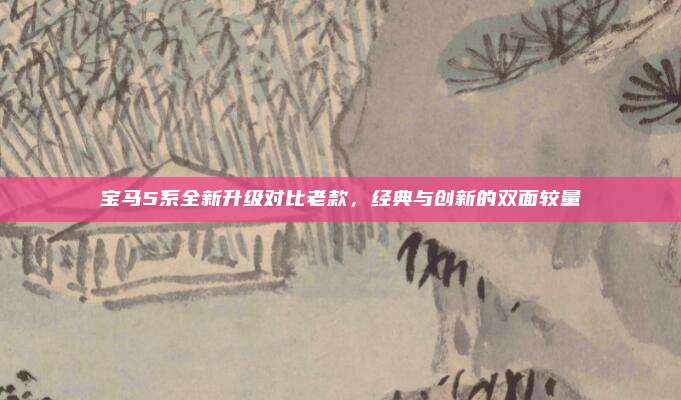 宝马5系全新升级对比老款,经典与创新的双面较量