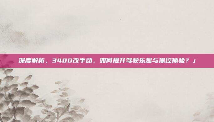 深度解析,3400改手动,如何提升驾驶乐趣与操控体验?」