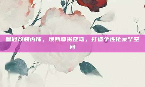 皇冠改装内饰,焕新尊贵座驾,打造个性化豪华空间