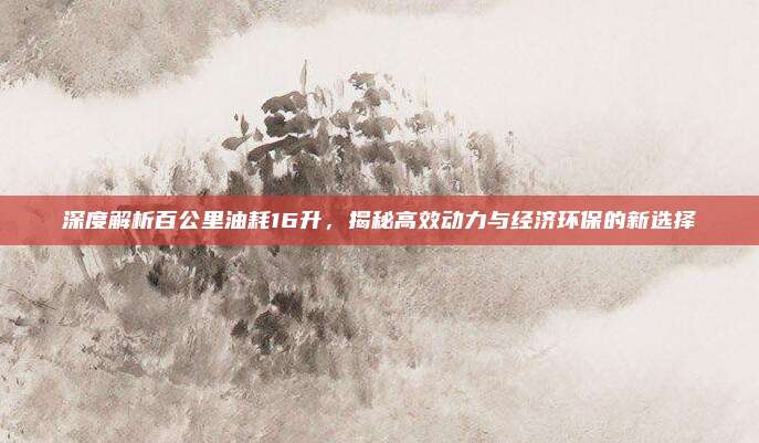 深度解析百公里油耗16升,揭秘高效动力与经济环保的新选择