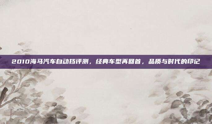 2010海马汽车自动挡评测,经典车型再回首,品质与时代的印记