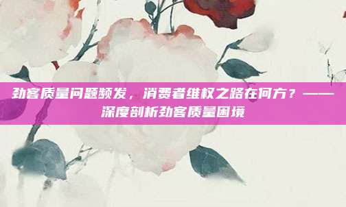 劲客质量问题频发,消费者维权之路在何方?——深度剖析劲客质量困境