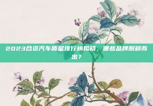 2023合资汽车质量排行榜揭晓,哪些品牌脱颖而出?
