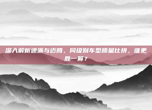 深入解析速派与迈腾,同级别车型质量比拼,谁更胜一筹?