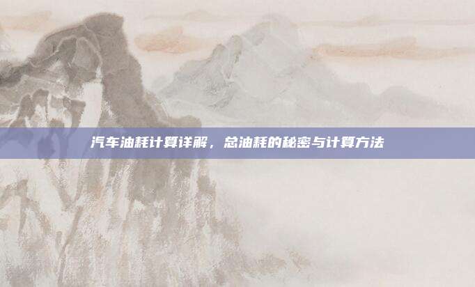 汽车油耗计算详解,总油耗的秘密与计算方法