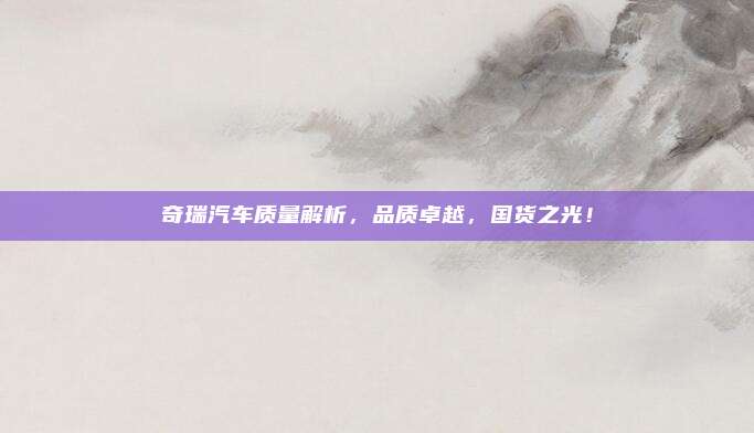 奇瑞汽车质量解析,品质卓越,国货之光!