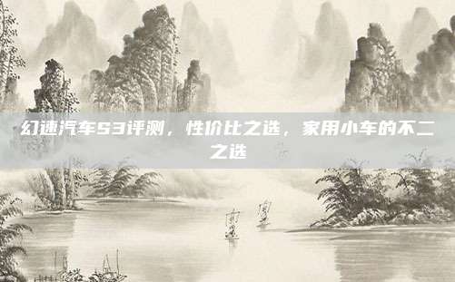 幻速汽车S3评测,性价比之选,家用小车的不二之选
