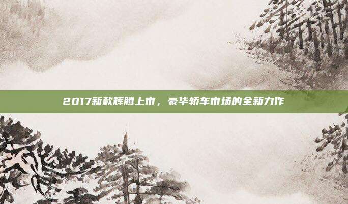 2017新款辉腾上市,豪华轿车市场的全新力作