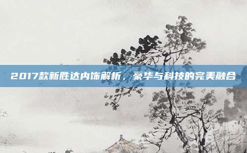 2017款新胜达内饰解析,豪华与科技的完美融合