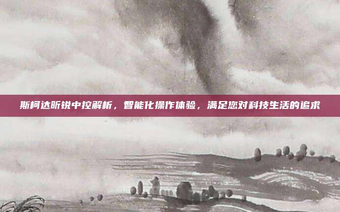 斯柯达昕锐中控解析,智能化操作体验,满足您对科技生活的追求