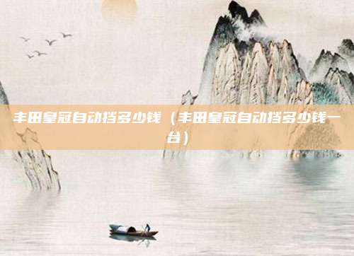 丰田皇冠自动挡多少钱(丰田皇冠自动挡多少钱一台)