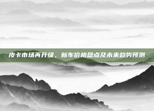 皮卡市场再升级,新车价格盘点及未来趋势预测