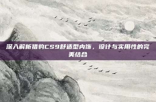 深入解析猎豹CS9舒适型内饰,设计与实用性的完美结合