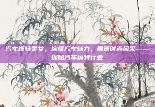 汽车模特美女,演绎汽车魅力,展现时尚风采——探秘汽车模特行业