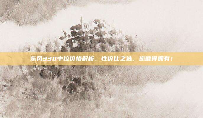 东风330中控价格解析,性价比之选,您值得拥有!