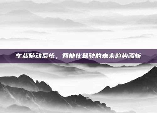 车载随动系统,智能化驾驶的未来趋势解析