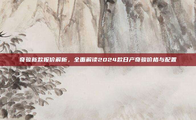 奇骏新款报价解析,全面解读2024款日产奇骏价格与配置