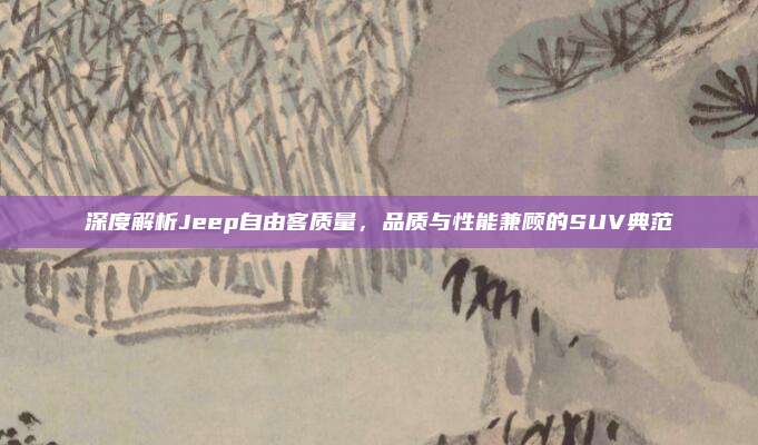 深度解析Jeep自由客质量,品质与性能兼顾的SUV典范
