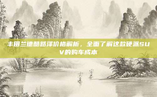 丰田兰德酷路泽价格解析,全面了解这款硬派SUV的购车成本
