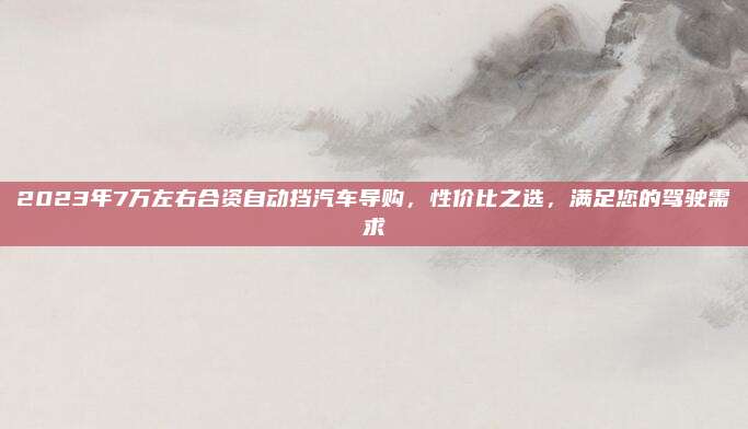 2023年7万左右合资自动挡汽车导购,性价比之选,满足您的驾驶需求