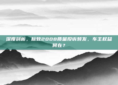 深度剖析,标致2008质量投诉频发,车主权益何在?