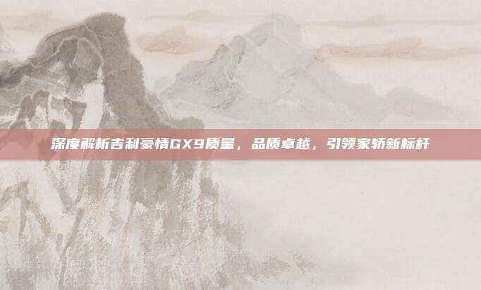 深度解析吉利豪情GX9质量,品质卓越,引领家轿新标杆