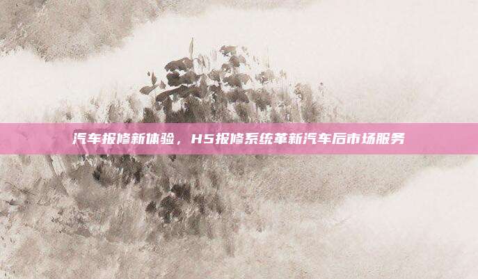 汽车报修新体验,H5报修系统革新汽车后市场服务