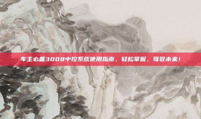 车主必备3008中控系统使用指南,轻松掌握,驾驭未来!
