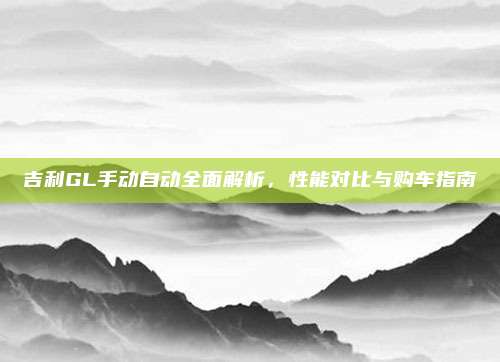 吉利GL手动自动全面解析,性能对比与购车指南