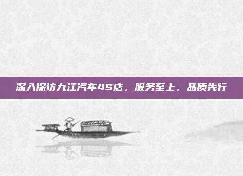 深入探访九江汽车4S店,服务至上,品质先行
