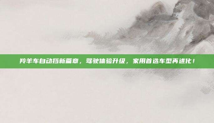 羚羊车自动挡新篇章,驾驶体验升级,家用首选车型再进化!