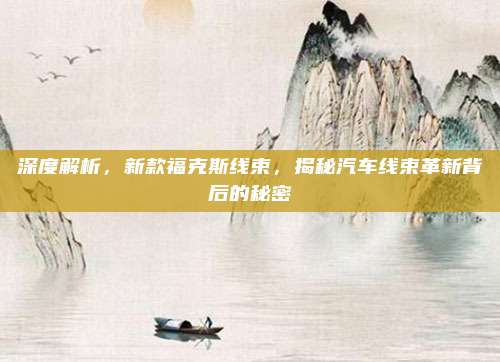 深度解析,新款福克斯线束,揭秘汽车线束革新背后的秘密