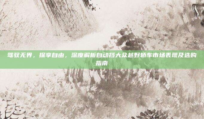 驾驭无界,探享自由,深度解析自动挡大众越野轿车市场表现及选购指南