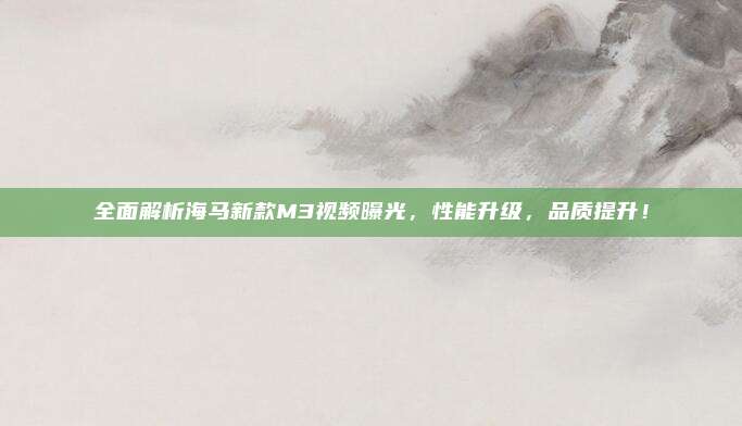 全面解析海马新款M3视频曝光,性能升级,品质提升!