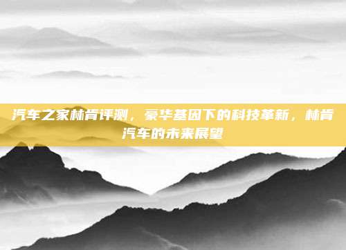 汽车之家林肯评测,豪华基因下的科技革新,林肯汽车的未来展望