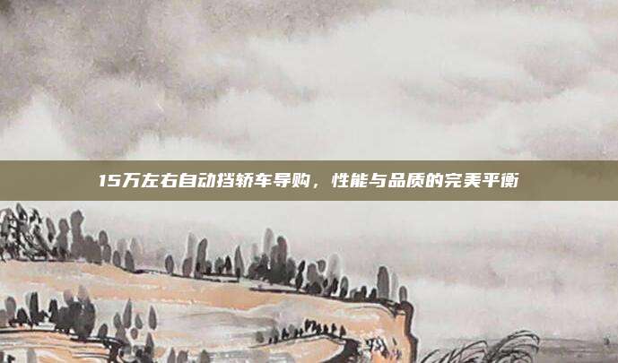 15万左右自动挡轿车导购,性能与品质的完美平衡