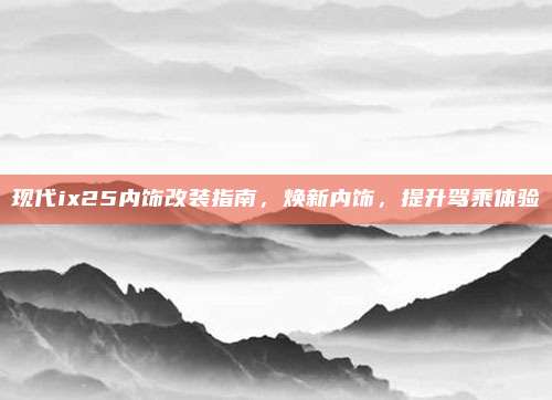 现代ix25内饰改装指南，焕新内饰，提升驾乘体验