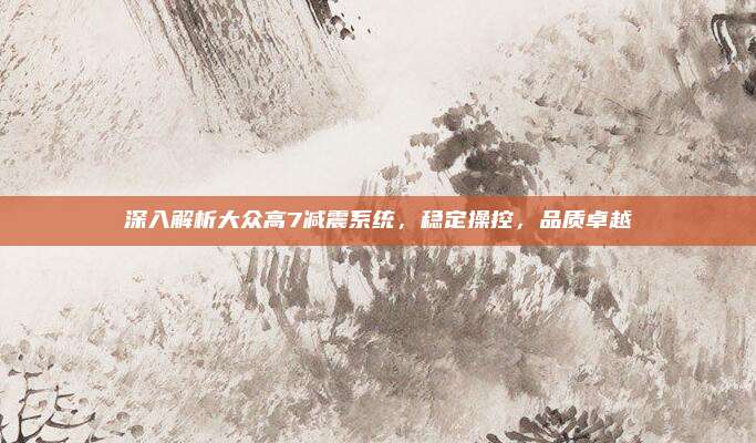 深入解析大众高7减震系统，稳定操控，品质卓越
