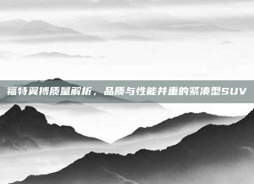 福特翼搏质量解析，品质与性能并重的紧凑型SUV