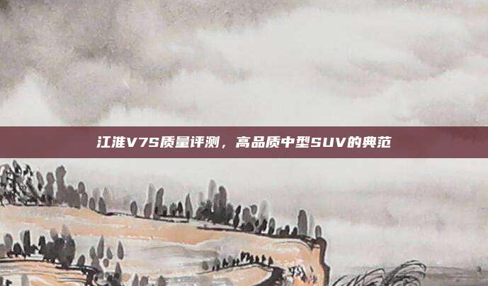 江淮V7S质量评测，高品质中型SUV的典范