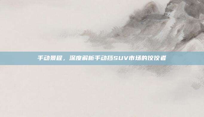 手动景程，深度解析手动挡SUV市场的佼佼者