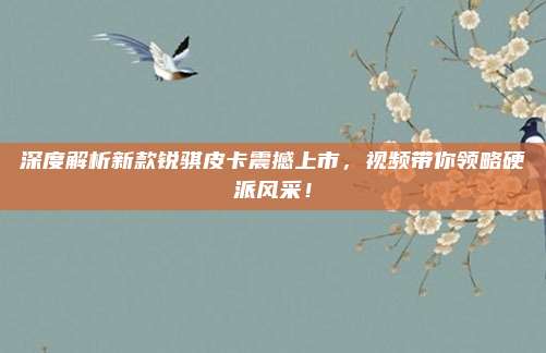 深度解析新款锐骐皮卡震撼上市，视频带你领略硬派风采！