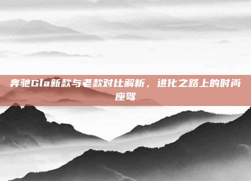 奔驰Gla新款与老款对比解析，进化之路上的时尚座驾
