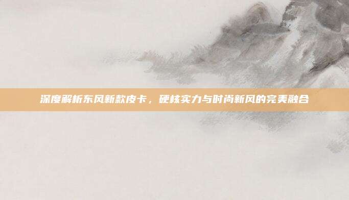 深度解析东风新款皮卡，硬核实力与时尚新风的完美融合