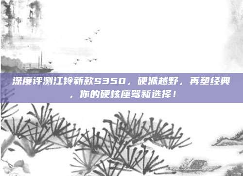 深度评测江铃新款S350，硬派越野，再塑经典，你的硬核座驾新选择！