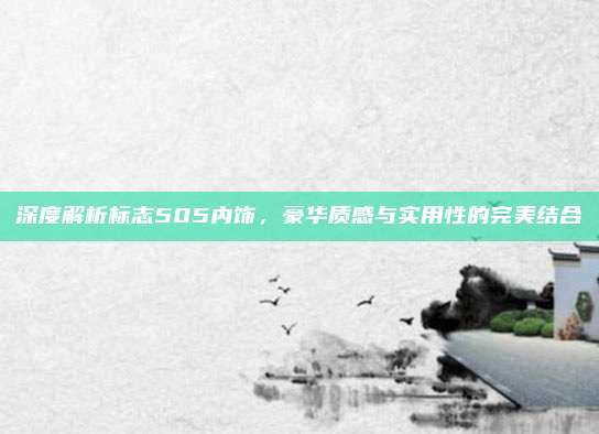 深度解析标志505内饰，豪华质感与实用性的完美结合